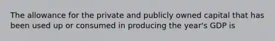 The allowance for the private and publicly owned capital that has been used up or consumed in producing the year's GDP is