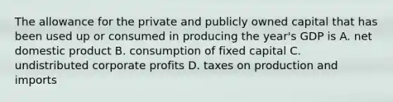 The allowance for the private and publicly owned capital that has been used up or consumed in producing the year's GDP is A. net domestic product B. consumption of fixed capital C. undistributed corporate profits D. taxes on production and imports