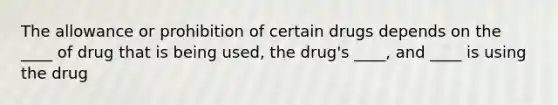 The allowance or prohibition of certain drugs depends on the ____ of drug that is being used, the drug's ____, and ____ is using the drug