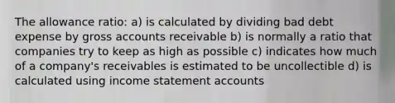 The allowance ratio: a) is calculated by dividing bad debt expense by gross accounts receivable b) is normally a ratio that companies try to keep as high as possible c) indicates how much of a company's receivables is estimated to be uncollectible d) is calculated using <a href='https://www.questionai.com/knowledge/kCPMsnOwdm-income-statement' class='anchor-knowledge'>income statement</a> accounts