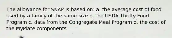 The allowance for SNAP is based on: a. the average cost of food used by a family of the same size b. the USDA Thrifty Food Program c. data from the Congregate Meal Program d. the cost of the MyPlate components