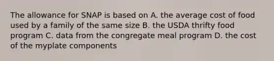 The allowance for SNAP is based on A. the average cost of food used by a family of the same size B. the USDA thrifty food program C. data from the congregate meal program D. the cost of the myplate components