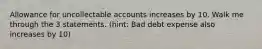 Allowance for uncollectable accounts increases by 10. Walk me through the 3 statements. (hint: Bad debt expense also increases by 10)