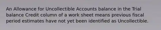 An Allowance for Uncollectible Accounts balance in the Trial balance Credit column of a work sheet means previous fiscal period estimates have not yet been identified as Uncollectible.