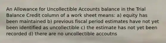 An Allowance for Uncollectible Accounts balance in the Trial Balance Credit column of a work sheet means: a) equity has been maintained b) previous fiscal period estimates have not yet been identified as uncollectible c) the estimate has not yet been recorded d) there are no uncollectible accoutns