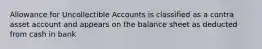 Allowance for Uncollectible Accounts is classified as a contra asset account and appears on the balance sheet as deducted from cash in bank