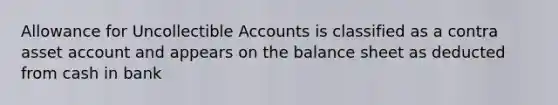 Allowance for Uncollectible Accounts is classified as a contra asset account and appears on the balance sheet as deducted from cash in bank