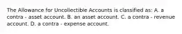 The Allowance for Uncollectible Accounts is classified as: A. a contra - asset account. B. an asset account. C. a contra - revenue account. D. a contra - expense account.