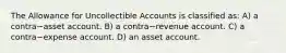 The Allowance for Uncollectible Accounts is classified​ as: A) a contra−asset account. B) a contra−revenue account. C) a contra−expense account. D) an asset account.