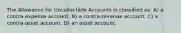 The Allowance for Uncollectible Accounts is classified as: A) a contra-expense account. B) a contra-revenue account. C) a contra-asset account. D) an asset account.