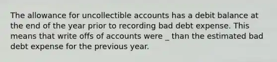 The allowance for uncollectible accounts has a debit balance at the end of the year prior to recording bad debt expense. This means that write offs of accounts were _ than the estimated bad debt expense for the previous year.