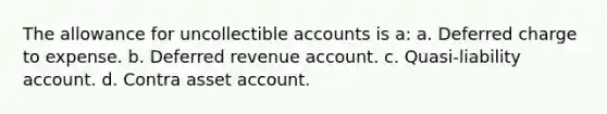 The allowance for uncollectible accounts is a: a. Deferred charge to expense. b. Deferred revenue account. c. Quasi-liability account. d. Contra asset account.