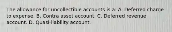 The allowance for uncollectible accounts is a: A. Deferred charge to expense. B. Contra asset account. C. Deferred revenue account. D. Quasi-liability account.