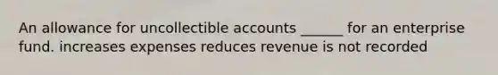 An allowance for uncollectible accounts ______ for an enterprise fund. increases expenses reduces revenue is not recorded