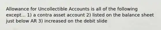 Allowance for Uncollectible Accounts is all of the following except... 1) a contra asset account 2) listed on the balance sheet just below AR 3) increased on the debit slide