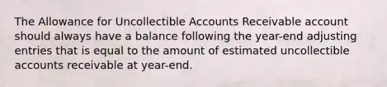 The Allowance for Uncollectible Accounts Receivable account should always have a balance following the year-end adjusting entries that is equal to the amount of estimated uncollectible accounts receivable at year-end.