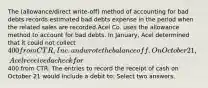 The (allowance/direct write-off) method of accounting for bad debts records estimated bad debts expense in the period when the related sales are recorded.Acel Co. uses the allowance method to account for bad debts. In January, Acel determined that it could not collect 400 from CTR, Inc. and wrote the balance off. On October 21, Acel received a check for400 from CTR. The entries to record the receipt of cash on October 21 would include a debit to: Select two answers.