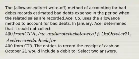 The (allowance/direct write-off) method of accounting for bad debts records estimated bad debts expense in the period when the related sales are recorded.Acel Co. uses the allowance method to account for bad debts. In January, Acel determined that it could not collect 400 from CTR, Inc. and wrote the balance off. On October 21, Acel received a check for400 from CTR. The entries to record the receipt of cash on October 21 would include a debit to: Select two answers.