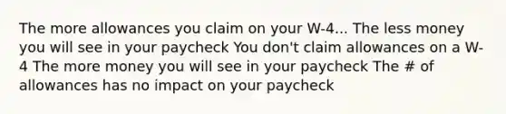 The more allowances you claim on your W-4... The less money you will see in your paycheck You don't claim allowances on a W-4 The more money you will see in your paycheck The # of allowances has no impact on your paycheck