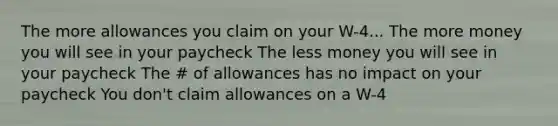 The more allowances you claim on your W-4... The more money you will see in your paycheck The less money you will see in your paycheck The # of allowances has no impact on your paycheck You don't claim allowances on a W-4