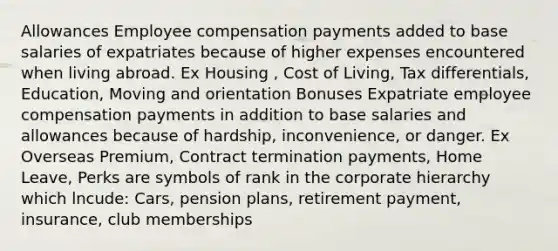 Allowances Employee compensation payments added to base salaries of expatriates because of higher expenses encountered when living abroad. Ex Housing , Cost of Living, Tax differentials, Education, Moving and orientation Bonuses Expatriate employee compensation payments in addition to base salaries and allowances because of hardship, inconvenience, or danger. Ex Overseas Premium, Contract termination payments, Home Leave, Perks are symbols of rank in the corporate hierarchy which lncude: Cars, pension plans, retirement payment, insurance, club memberships