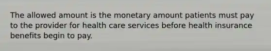 The allowed amount is the monetary amount patients must pay to the provider for health care services before health insurance benefits begin to pay.