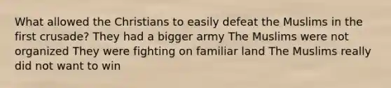 What allowed the Christians to easily defeat the Muslims in the first crusade? They had a bigger army The Muslims were not organized They were fighting on familiar land The Muslims really did not want to win