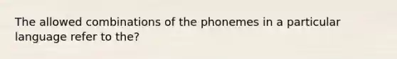 The allowed combinations of the phonemes in a particular language refer to the?