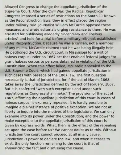 Allowed Congress to change the appellate jurisdiction of the Supreme Court. After the Civil War, the Radical Republican Congress imposed a series of restrictions on the South.11 Known as the Reconstruction laws, they in effect placed the region under military rule. Journalist William McCardle opposed these measures and wrote editorials urging resistance to them. He was arrested for publishing allegedly "incendiary and libelous articles" and held for a trial before a military tribunal, established under Reconstruction. Because he was a civilian, not a member of any militia, McCardle claimed that he was being illegally held. He petitioned the U.S. circuit court in Mississippi for a writ of habeas corpus under an 1867 act that enabled federal judges "to grant habeas corpus to persons detained in violation" of the U.S. Constitution. When this effort failed, McCardle appealed to the U.S. Supreme Court, which had gained appellate jurisdiction in such cases with passage of the 1867 law. The first question necessarily is that of jurisdiction, for if the act of March, 1868, takes away the jurisdiction defined by the act of February, 1867, But it is conferred "with such exceptions and under such regulations as Congress shall make." The provision of the act of 1867, affirming the appellate jurisdiction of this court in cases of habeas corpus, is expressly repealed. It is hardly possible to imagine a plainer instance of positive exception. We are not at liberty to inquire into the motives of the legislature. We can only examine into its power under the Constitution; and the power to make exceptions to the appellate jurisdiction of this court is given by express words. What, then, is the effect of the repealing act upon the case before us? We cannot doubt as to this. Without jurisdiction the court cannot proceed at all in any cause. Jurisdiction is power to declare the law, and when it ceases to exist, the only function remaining to the court is that of announcing the fact and dismissing the cause.