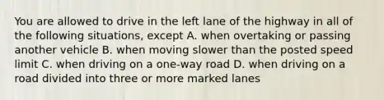 You are allowed to drive in the left lane of the highway in all of the following situations, except A. when overtaking or passing another vehicle B. when moving slower than the posted speed limit C. when driving on a one-way road D. when driving on a road divided into three or more marked lanes