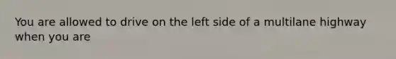 You are allowed to drive on the left side of a multilane highway when you are