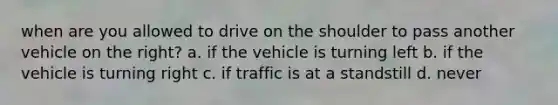 when are you allowed to drive on the shoulder to pass another vehicle on the right? a. if the vehicle is turning left b. if the vehicle is turning right c. if traffic is at a standstill d. never