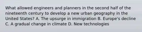 What allowed engineers and planners in the second half of the nineteenth century to develop a new urban geography in the United States? A. The upsurge in immigration B. Europe's decline C. A gradual change in climate D. New technologies