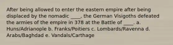 After being allowed to enter the eastern empire after being displaced by the nomadic ____, the German Visigoths defeated the armies of the empire in 378 at the Battle of ____. a. Huns/Adrianople b. Franks/Poitiers c. Lombards/Ravenna d. Arabs/Baghdad e. Vandals/Carthage