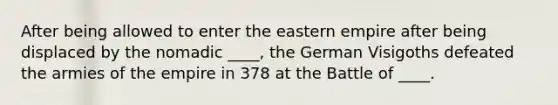 After being allowed to enter the eastern empire after being displaced by the nomadic ____, the German Visigoths defeated the armies of the empire in 378 at the Battle of ____.