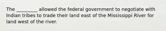 The _________ allowed the federal government to negotiate with Indian tribes to trade their land east of the Mississippi River for land west of the river.