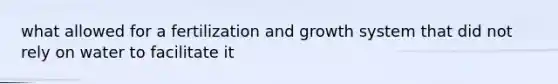 what allowed for a fertilization and growth system that did not rely on water to facilitate it