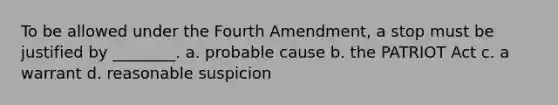 To be allowed under the Fourth Amendment, a stop must be justified by ________. a. probable cause b. the PATRIOT Act c. a warrant d. reasonable suspicion