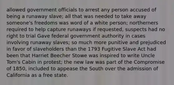 allowed government officials to arrest any person accused of being a runaway slave; all that was needed to take away someone's freedoms was word of a white person; northerners required to help capture runaways if requested, suspects had no right to trial Gave federal government authority in cases involving runaway slaves; so much more punitive and prejudiced in favor of slaveholders than the 1793 Fugitive Slave Act had been that Harriet Beecher Stowe was inspired to write Uncle Tom's Cabin in protest; the new law was part of the Compromise of 1850, included to appease the South over the admission of California as a free state.