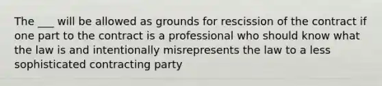 The ___ will be allowed as grounds for rescission of the contract if one part to the contract is a professional who should know what the law is and intentionally misrepresents the law to a less sophisticated contracting party