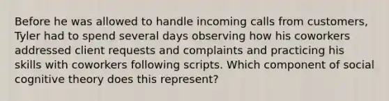 Before he was allowed to handle incoming calls from customers, Tyler had to spend several days observing how his coworkers addressed client requests and complaints and practicing his skills with coworkers following scripts. Which component of social cognitive theory does this represent?