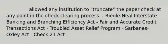 _________ allowed any institution to "truncate" the paper check at any point in the check clearing process. - Riegle-Neal Interstate Banking and Branching Efficiency Act - Fair and Accurate Credit Transactions Act - Troubled Asset Relief Program - Sarbanes-Oxley Act - Check 21 Act