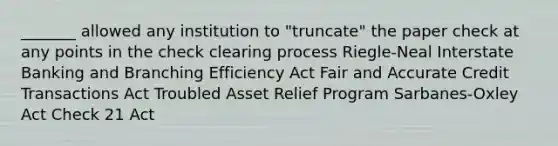 _______ allowed any institution to "truncate" the paper check at any points in the check clearing process Riegle-Neal Interstate Banking and Branching Efficiency Act Fair and Accurate Credit Transactions Act Troubled Asset Relief Program Sarbanes-Oxley Act Check 21 Act