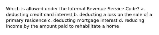 Which is allowed under the Internal Revenue Service Code? a. deducting credit card interest b. deducting a loss on the sale of a primary residence c. deducting mortgage interest d. reducing income by the amount paid to rehabilitate a home