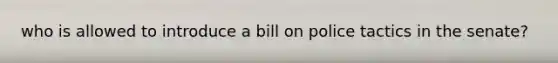 who is allowed to introduce a bill on police tactics in the senate?