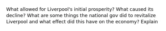 What allowed for Liverpool's initial prosperity? What caused its decline? What are some things the national gov did to revitalize Liverpool and what effect did this have on the economy? Explain