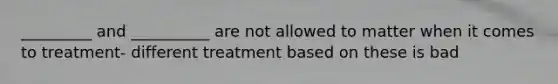 _________ and __________ are not allowed to matter when it comes to treatment- different treatment based on these is bad