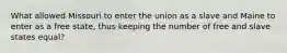 What allowed Missouri to enter the union as a slave and Maine to enter as a free state, thus keeping the number of free and slave states equal?