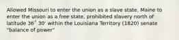 Allowed Missouri to enter the union as a slave state, Maine to enter the union as a free state, prohibited slavery north of latitude 36˚ 30' within the Louisiana Territory (1820) senate "balance of power"