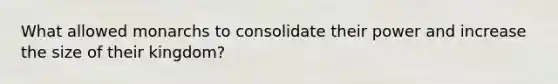 What allowed monarchs to consolidate their power and increase the size of their kingdom?